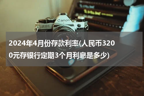 2024年4月份存款利率(人民币3200元存银行定期3个月利息是多少)