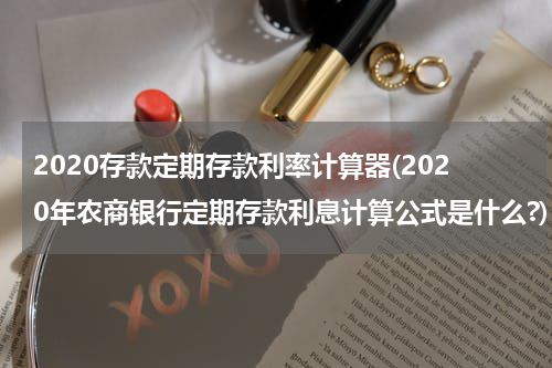 2020存款定期存款利率计算器(2020年农商银行定期存款利息计算公式是什么?)