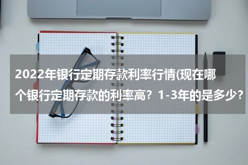 2022年银行定期存款利率行情(现在哪个银行定期存款的利率高？1-3年的是多少？要最新的)