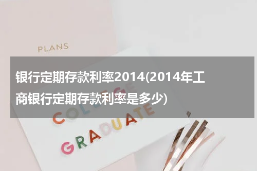 银行定期存款利率2014(2014年工商银行定期存款利率是多少)