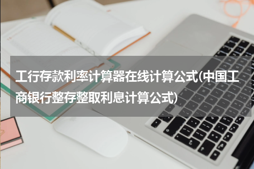 工行存款利率计算器在线计算公式(中国工商银行整存整取利息计算公式)