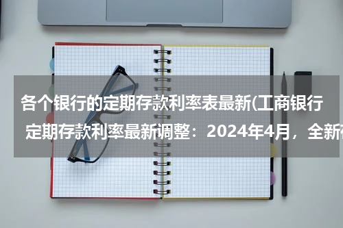 各个银行的定期存款利率表最新(工商银行 定期存款利率最新调整：2024年4月，全新存款利率利息表)