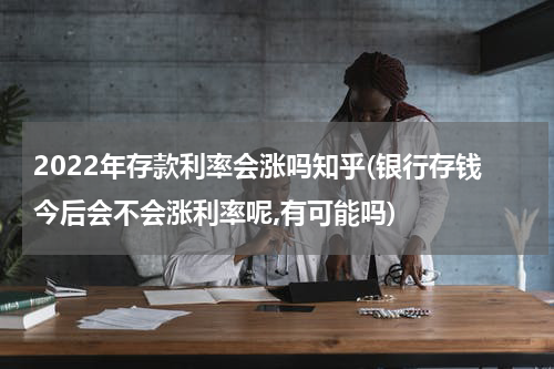 2022年存款利率会涨吗知乎(银行存钱今后会不会涨利率呢,有可能吗)