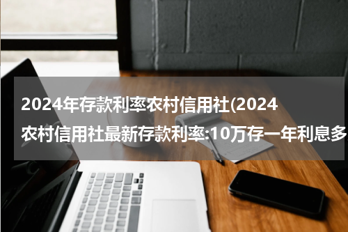 2024年存款利率农村信用社(2024农村信用社最新存款利率:10万存一年利息多少？)