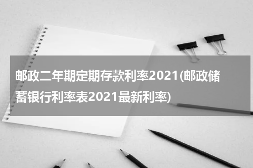 邮政二年期定期存款利率2021(邮政储蓄银行利率表2021最新利率)