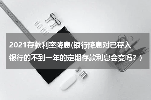 2021存款利率降息(银行降息对已存入银行的不到一年的定期存款利息会变吗？)