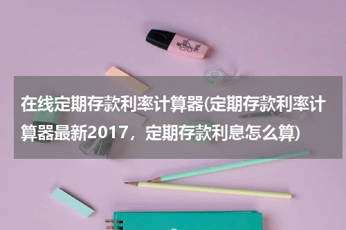 在线定期存款利率计算器(定期存款利率计算器最新2017，定期存款利息怎么算)