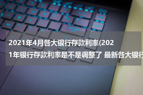 2021年4月各大银行存款利率(2021年银行存款利率是不是调整了 最新各大银行存款利率一览表)