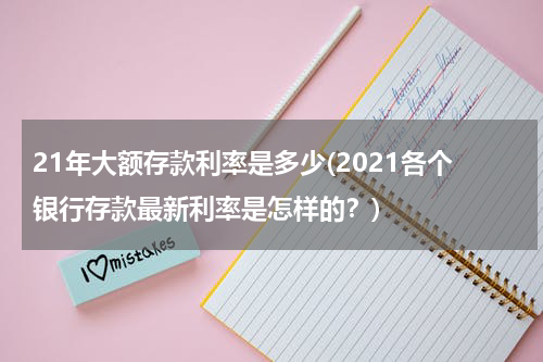 21年大额存款利率是多少(2021各个银行存款最新利率是怎样的？)