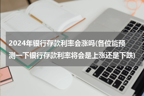 2024年银行存款利率会涨吗(各位能预测一下银行存款利率将会是上涨还是下跌)