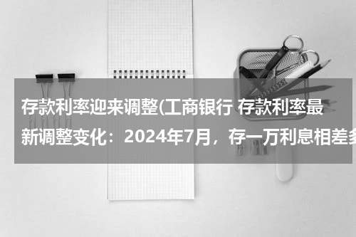 存款利率迎来调整(工商银行 存款利率最新调整变化：2024年7月，存一万利息相差多大)