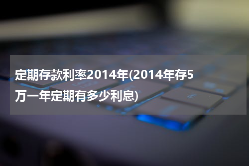 定期存款利率2014年(2014年存5万一年定期有多少利息)