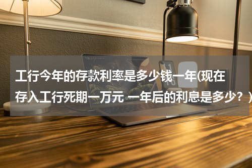 工行今年的存款利率是多少钱一年(现在 存入工行死期一万元 一年后的利息是多少？)
