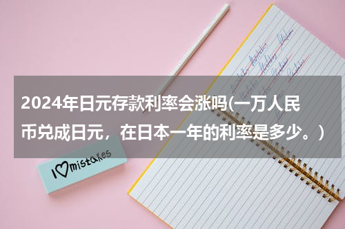 2024年日元存款利率会涨吗(一万人民币兑成日元，在日本一年的利率是多少。)