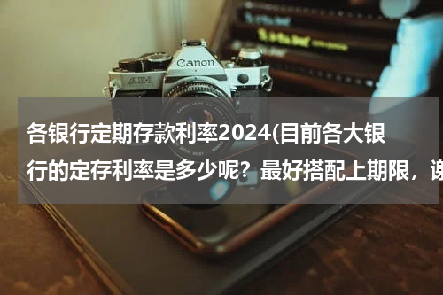 各银行定期存款利率2024(目前各大银行的定存利率是多少呢？最好搭配上期限，谢谢！)