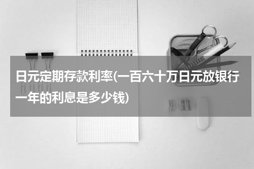 日元定期存款利率(一百六十万日元放银行一年的利息是多少钱)