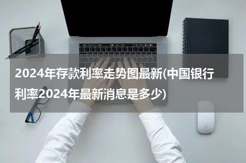 2024年存款利率走势图最新(中国银行利率2024年最新消息是多少)