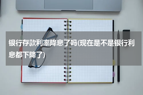 银行存款利率降息了吗(现在是不是银行利息都下降了)