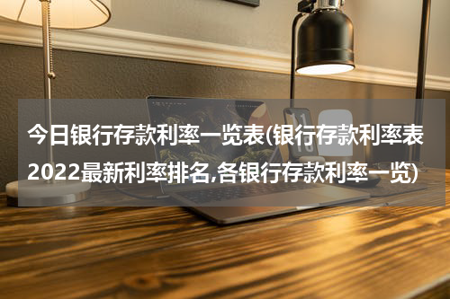 今日银行存款利率一览表(银行存款利率表2022最新利率排名,各银行存款利率一览)