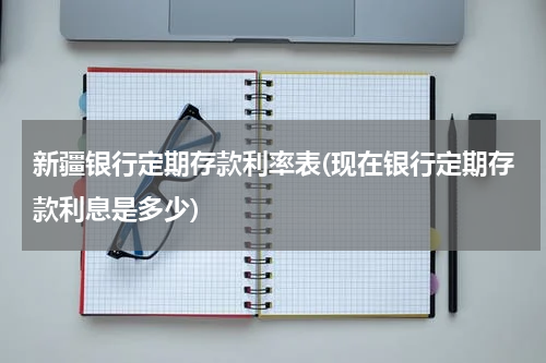 新疆银行定期存款利率表(现在银行定期存款利息是多少)