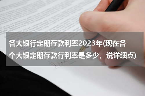 各大银行定期存款利率2023年(现在各个大银定期存款行利率是多少，说详细点)