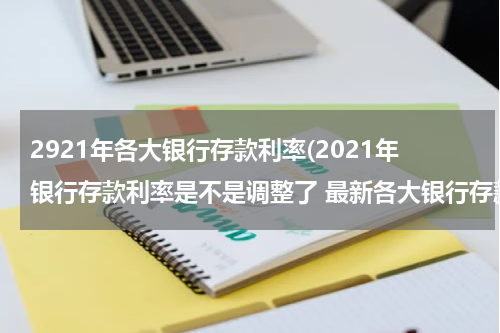 2921年各大银行存款利率(2021年银行存款利率是不是调整了 最新各大银行存款利率一览表)