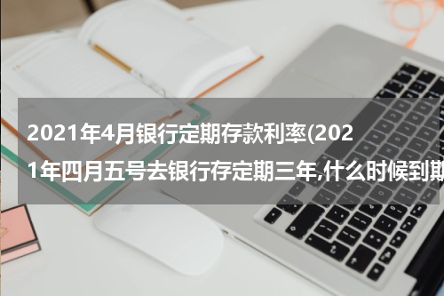 2021年4月银行定期存款利率(2021年四月五号去银行存定期三年,什么时候到期)