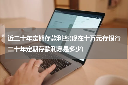 近二十年定期存款利率(现在十万元存银行二十年定期存款利息是多少)