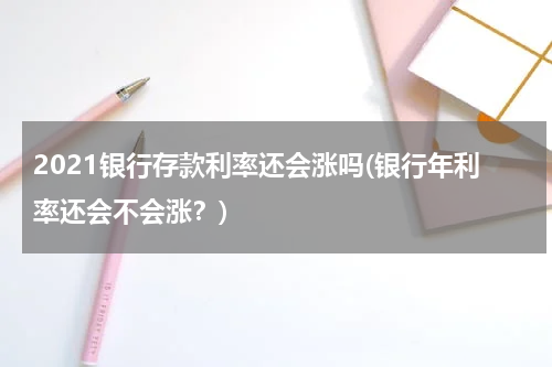 2021银行存款利率还会涨吗(银行年利率还会不会涨？)