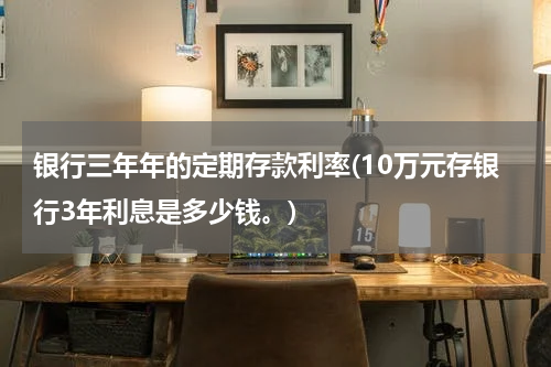 银行三年年的定期存款利率(10万元存银行3年利息是多少钱。)