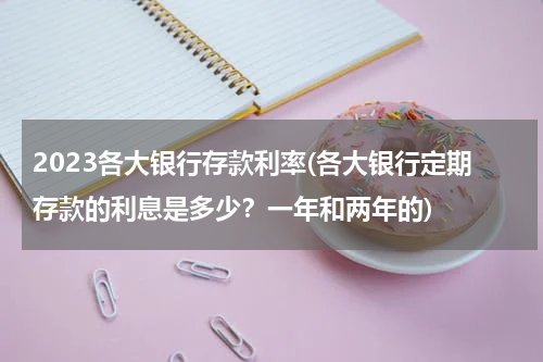 2023各大银行存款利率(各大银行定期存款的利息是多少？一年和两年的)