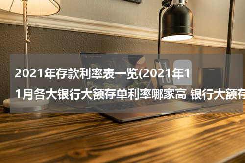 2021年存款利率表一览(2021年11月各大银行大额存单利率哪家高 银行大额存单利率能有多少)