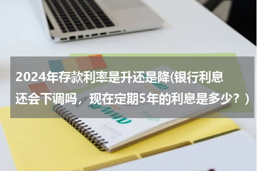 2024年存款利率是升还是降(银行利息还会下调吗，现在定期5年的利息是多少？)
