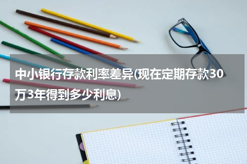 中小银行存款利率差异(现在定期存款30万3年得到多少利息)