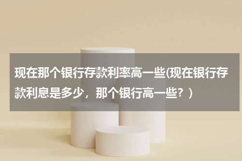 现在那个银行存款利率高一些(现在银行存款利息是多少，那个银行高一些？)