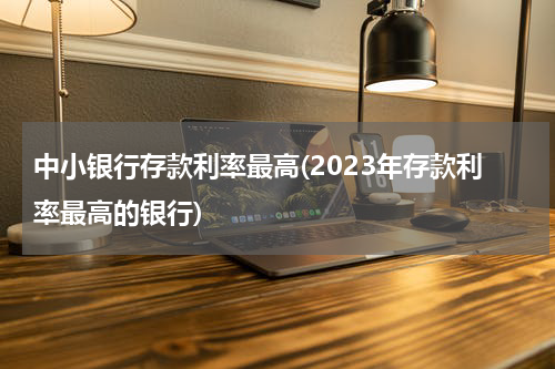 中小银行存款利率最高(2023年存款利率最高的银行)