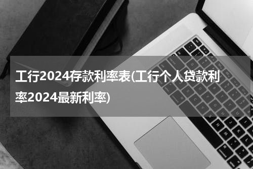 工行2024存款利率表(工行个人贷款利率2024最新利率)