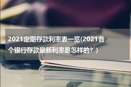2021定期存款利率表一览(2021各个银行存款最新利率是怎样的？)