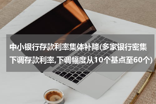 中小银行存款利率集体补降(多家银行密集下调存款利率,下调幅度从10个基点至60个)