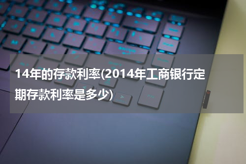 14年的存款利率(2014年工商银行定期存款利率是多少)