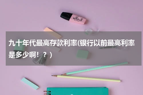 九十年代最高存款利率(银行以前最高利率是多少啊！？)