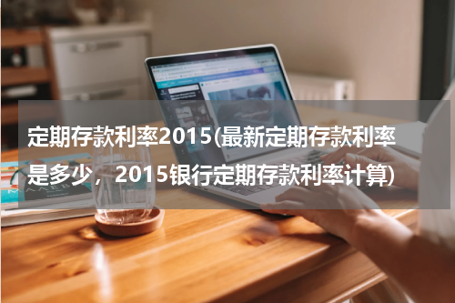 定期存款利率2015(最新定期存款利率是多少，2015银行定期存款利率计算)