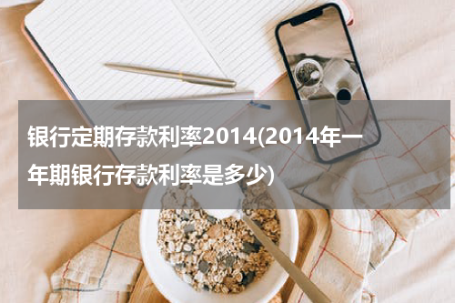 银行定期存款利率2014(2014年一年期银行存款利率是多少)