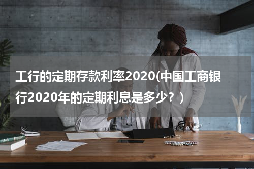 工行的定期存款利率2020(中国工商银行2020年的定期利息是多少？)