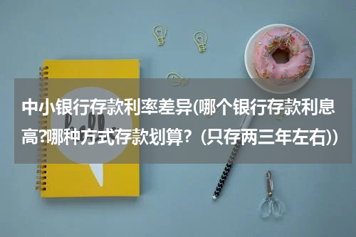 中小银行存款利率差异(哪个银行存款利息高?哪种方式存款划算？(只存两三年左右))