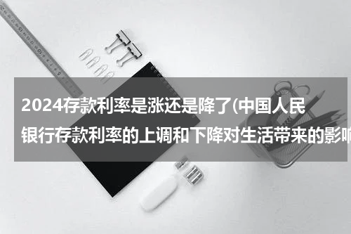 2024存款利率是涨还是降了(中国人民银行存款利率的上调和下降对生活带来的影响)