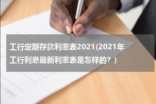 工行定期存款利率表2021(2021年工行利息最新利率表是怎样的？)
