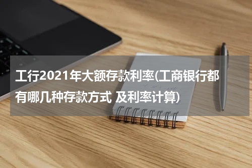 工行2021年大额存款利率(工商银行都有哪几种存款方式 及利率计算)