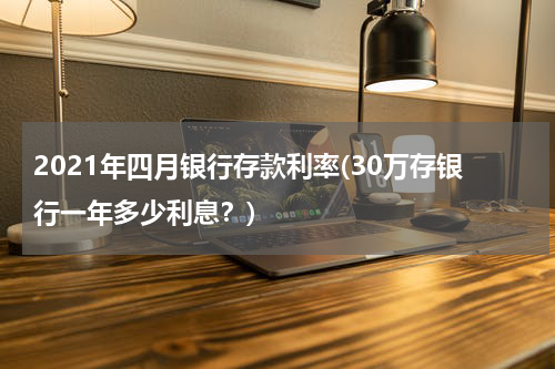 2021年四月银行存款利率(30万存银行一年多少利息？)