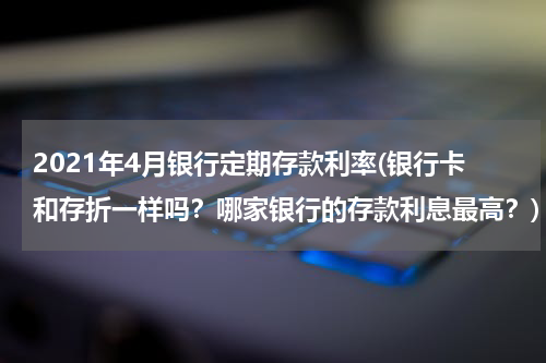 2021年4月银行定期存款利率(银行卡和存折一样吗？哪家银行的存款利息最高？)